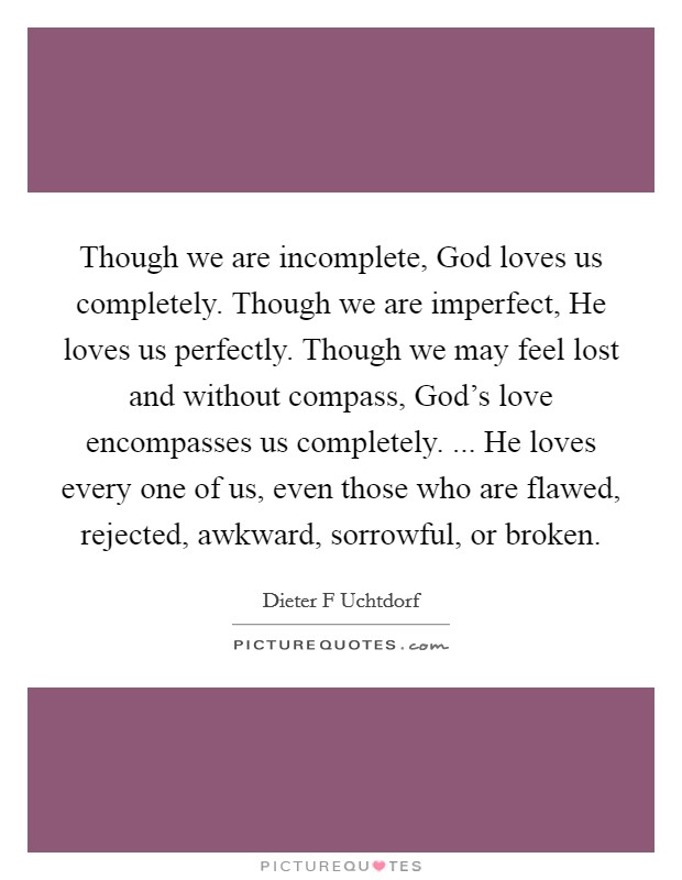 Though we are incomplete, God loves us completely. Though we are imperfect, He loves us perfectly. Though we may feel lost and without compass, God's love encompasses us completely. ... He loves every one of us, even those who are flawed, rejected, awkward, sorrowful, or broken. Picture Quote #1