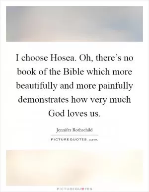 I choose Hosea. Oh, there’s no book of the Bible which more beautifully and more painfully demonstrates how very much God loves us Picture Quote #1