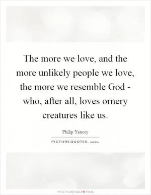 The more we love, and the more unlikely people we love, the more we resemble God - who, after all, loves ornery creatures like us Picture Quote #1