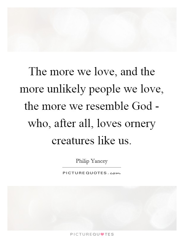 The more we love, and the more unlikely people we love, the more we resemble God - who, after all, loves ornery creatures like us. Picture Quote #1