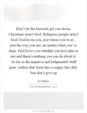 Don’t let the bastards get you down. Christians aren’t God. Religious people aren’t God. God loves you, just where you’re at... just the way you are, no matter what you’ve done. God loves you whether you love him or not and there’s nothing you can do about it. As far as the negative and judgmental stuff goes, realize that Jesus has a crappy fan club. Just don’t give up Picture Quote #1