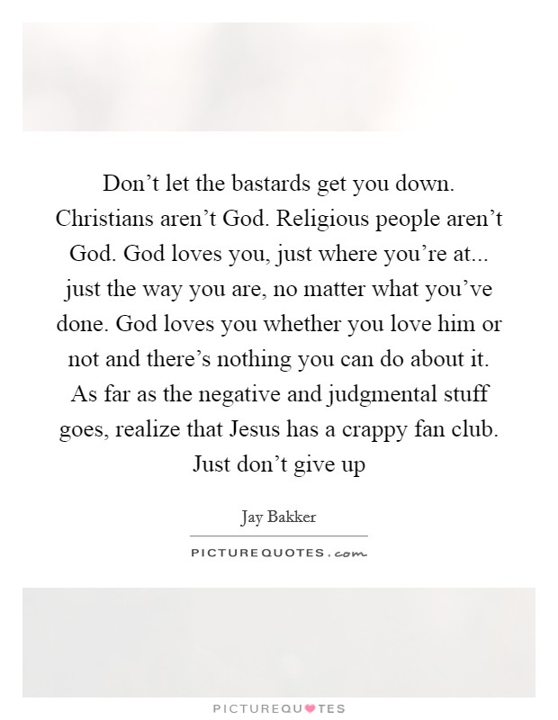 Don't let the bastards get you down. Christians aren't God. Religious people aren't God. God loves you, just where you're at... just the way you are, no matter what you've done. God loves you whether you love him or not and there's nothing you can do about it. As far as the negative and judgmental stuff goes, realize that Jesus has a crappy fan club. Just don't give up Picture Quote #1
