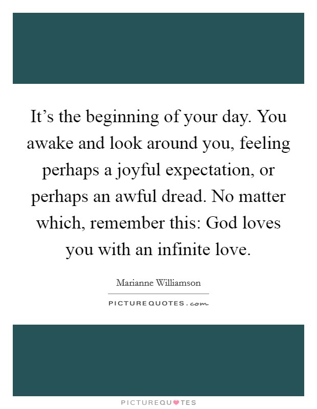 It's the beginning of your day. You awake and look around you, feeling perhaps a joyful expectation, or perhaps an awful dread. No matter which, remember this: God loves you with an infinite love. Picture Quote #1