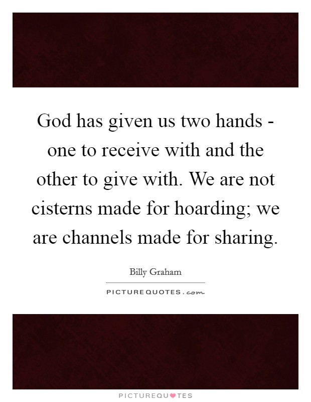 God has given us two hands - one to receive with and the other to give with. We are not cisterns made for hoarding; we are channels made for sharing. Picture Quote #1