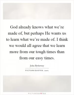 God already knows what we’re made of, but perhaps He wants us to learn what we’re made of. I think we would all agree that we learn more from our tough times than from our easy times Picture Quote #1