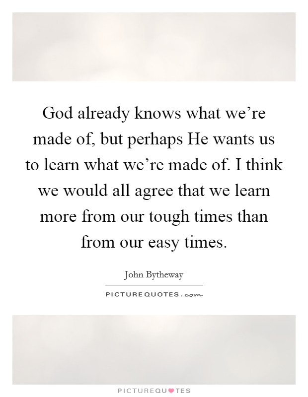 God already knows what we're made of, but perhaps He wants us to learn what we're made of. I think we would all agree that we learn more from our tough times than from our easy times. Picture Quote #1