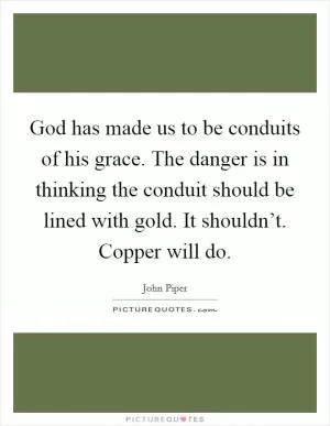 God has made us to be conduits of his grace. The danger is in thinking the conduit should be lined with gold. It shouldn’t. Copper will do Picture Quote #1