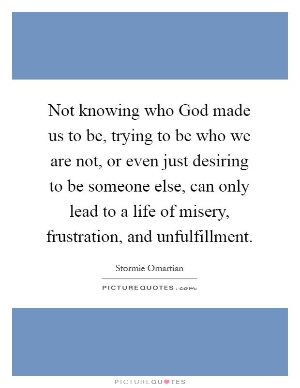 Not knowing who God made us to be, trying to be who we are not, or even just desiring to be someone else, can only lead to a life of misery, frustration, and unfulfillment. Picture Quote #1