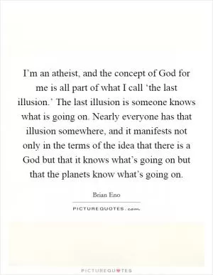I’m an atheist, and the concept of God for me is all part of what I call ‘the last illusion.’ The last illusion is someone knows what is going on. Nearly everyone has that illusion somewhere, and it manifests not only in the terms of the idea that there is a God but that it knows what’s going on but that the planets know what’s going on Picture Quote #1