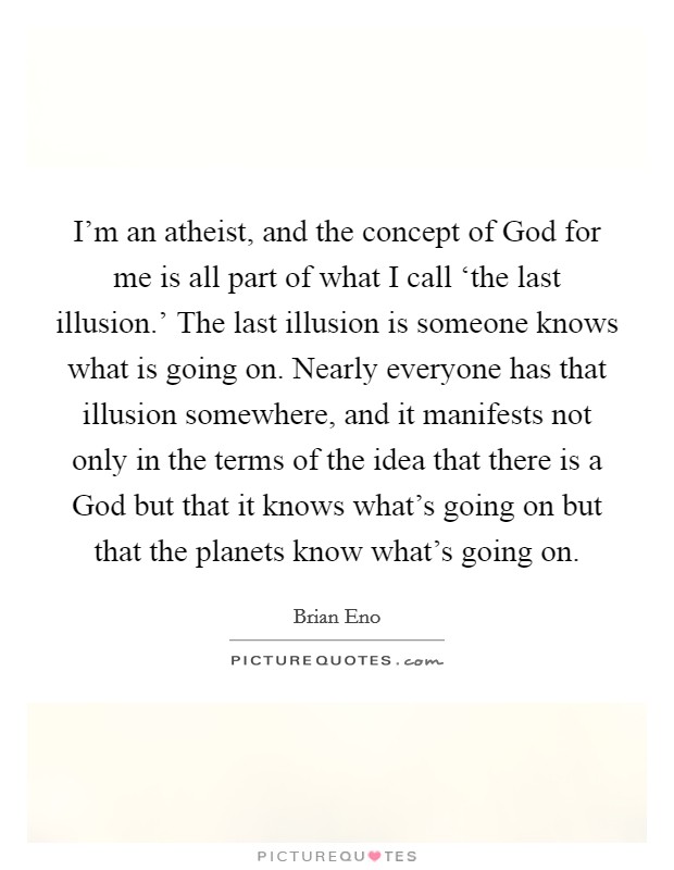 I'm an atheist, and the concept of God for me is all part of what I call ‘the last illusion.' The last illusion is someone knows what is going on. Nearly everyone has that illusion somewhere, and it manifests not only in the terms of the idea that there is a God but that it knows what's going on but that the planets know what's going on. Picture Quote #1