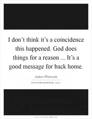 I don’t think it’s a coincidence this happened. God does things for a reason ... It’s a good message for back home Picture Quote #1