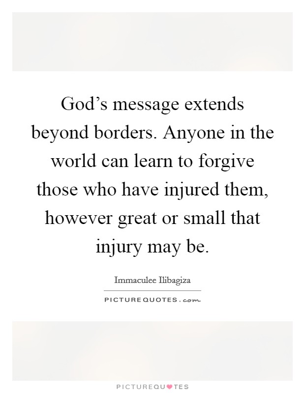God's message extends beyond borders. Anyone in the world can learn to forgive those who have injured them, however great or small that injury may be. Picture Quote #1