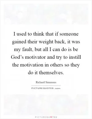 I used to think that if someone gained their weight back, it was my fault, but all I can do is be God’s motivator and try to instill the motivation in others so they do it themselves Picture Quote #1