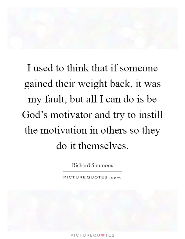 I used to think that if someone gained their weight back, it was my fault, but all I can do is be God's motivator and try to instill the motivation in others so they do it themselves. Picture Quote #1
