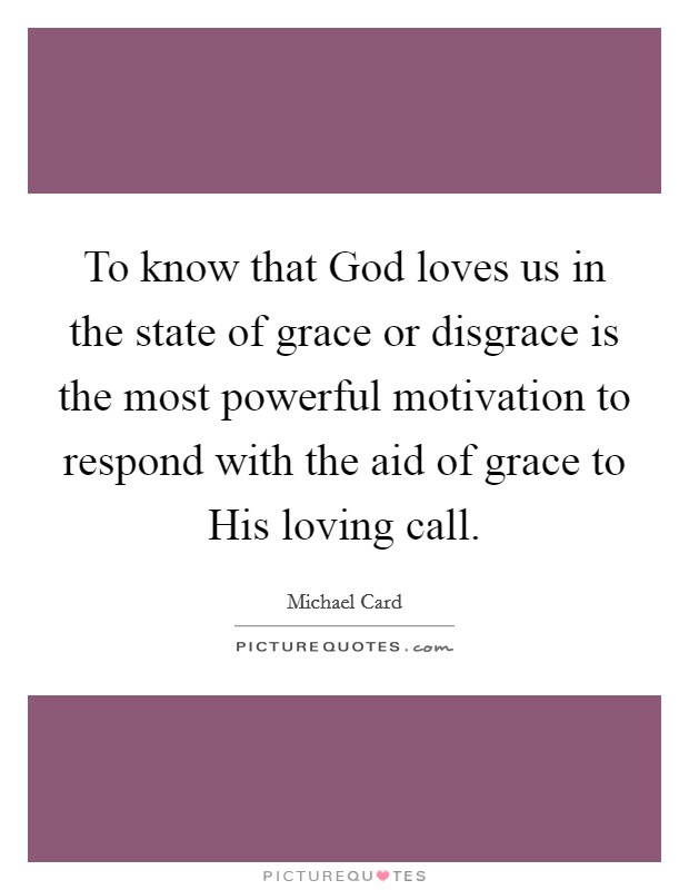 To know that God loves us in the state of grace or disgrace is the most powerful motivation to respond with the aid of grace to His loving call. Picture Quote #1