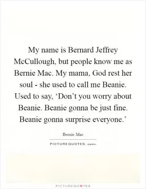 My name is Bernard Jeffrey McCullough, but people know me as Bernie Mac. My mama, God rest her soul - she used to call me Beanie. Used to say, ‘Don’t you worry about Beanie. Beanie gonna be just fine. Beanie gonna surprise everyone.’ Picture Quote #1