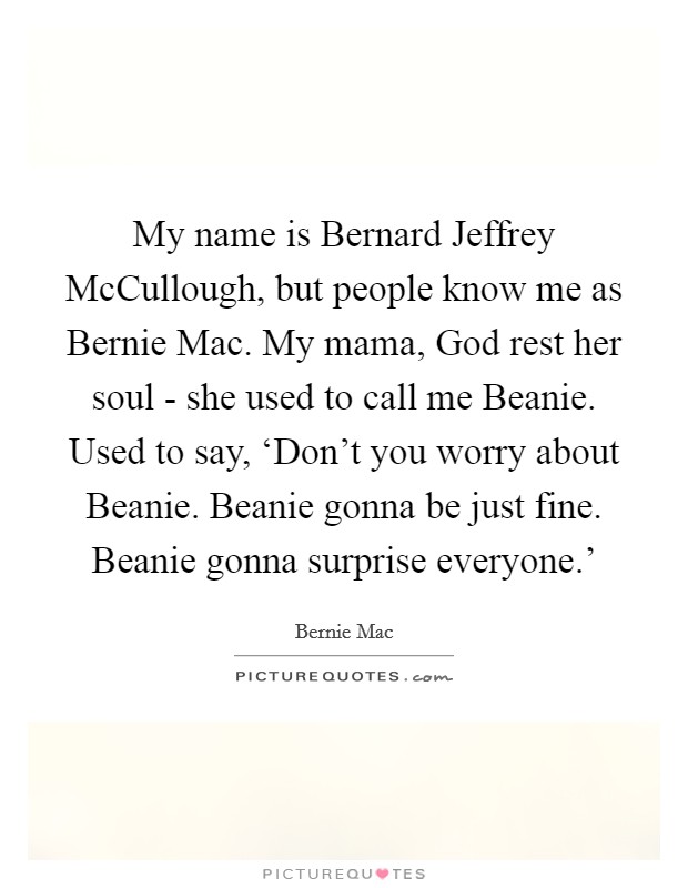 My name is Bernard Jeffrey McCullough, but people know me as Bernie Mac. My mama, God rest her soul - she used to call me Beanie. Used to say, ‘Don't you worry about Beanie. Beanie gonna be just fine. Beanie gonna surprise everyone.' Picture Quote #1