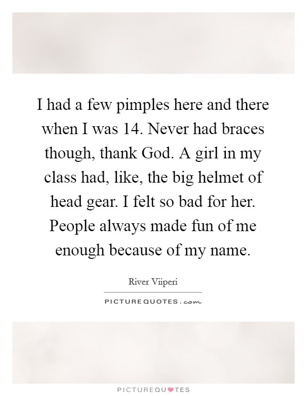 I had a few pimples here and there when I was 14. Never had braces though, thank God. A girl in my class had, like, the big helmet of head gear. I felt so bad for her. People always made fun of me enough because of my name. Picture Quote #1