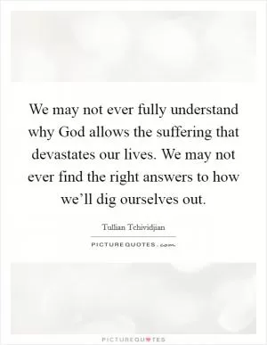 We may not ever fully understand why God allows the suffering that devastates our lives. We may not ever find the right answers to how we’ll dig ourselves out Picture Quote #1