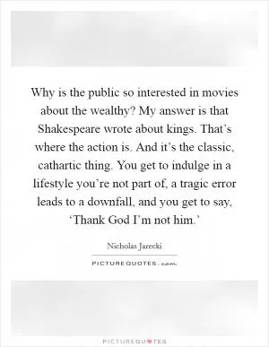 Why is the public so interested in movies about the wealthy? My answer is that Shakespeare wrote about kings. That’s where the action is. And it’s the classic, cathartic thing. You get to indulge in a lifestyle you’re not part of, a tragic error leads to a downfall, and you get to say, ‘Thank God I’m not him.’ Picture Quote #1