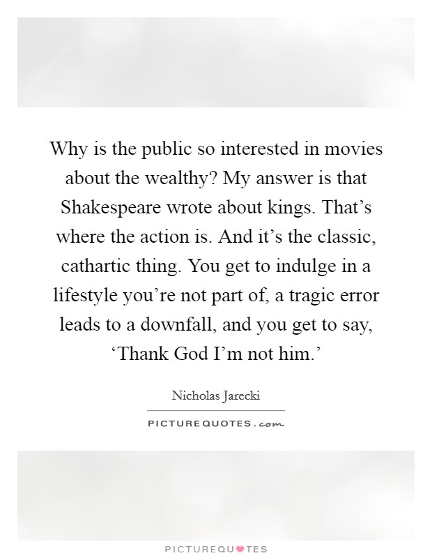 Why is the public so interested in movies about the wealthy? My answer is that Shakespeare wrote about kings. That's where the action is. And it's the classic, cathartic thing. You get to indulge in a lifestyle you're not part of, a tragic error leads to a downfall, and you get to say, ‘Thank God I'm not him.' Picture Quote #1