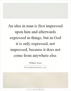 An idea in man is first impressed upon him and afterwards expressed in things, but in God it is only expressed, not impressed, because it does not come from anywhere else Picture Quote #1