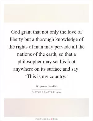 God grant that not only the love of liberty but a thorough knowledge of the rights of man may pervade all the nations of the earth, so that a philosopher may set his foot anywhere on its surface and say: ‘This is my country.’ Picture Quote #1