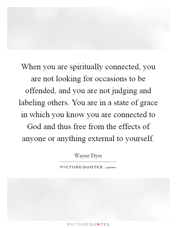 When you are spiritually connected, you are not looking for occasions to be offended, and you are not judging and labeling others. You are in a state of grace in which you know you are connected to God and thus free from the effects of anyone or anything external to yourself. Picture Quote #1