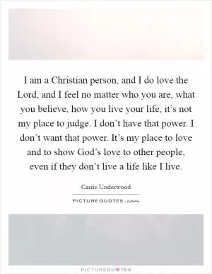 I am a Christian person, and I do love the Lord, and I feel no matter who you are, what you believe, how you live your life, it’s not my place to judge. I don’t have that power. I don’t want that power. It’s my place to love and to show God’s love to other people, even if they don’t live a life like I live Picture Quote #1