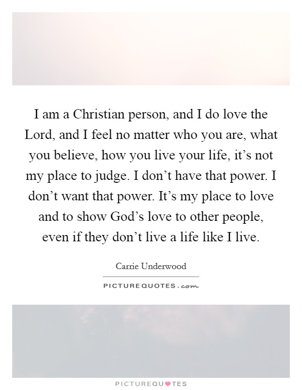 I am a Christian person, and I do love the Lord, and I feel no matter who you are, what you believe, how you live your life, it's not my place to judge. I don't have that power. I don't want that power. It's my place to love and to show God's love to other people, even if they don't live a life like I live. Picture Quote #1