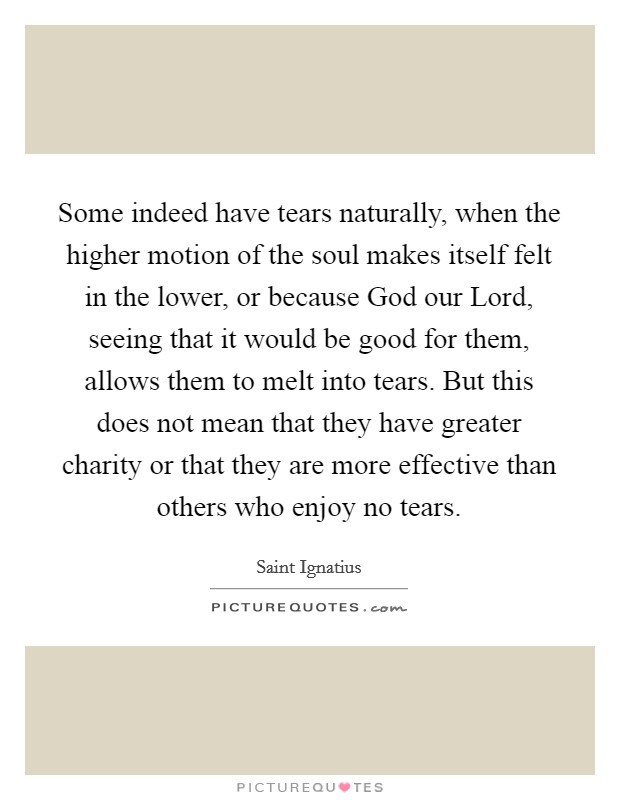 Some indeed have tears naturally, when the higher motion of the soul makes itself felt in the lower, or because God our Lord, seeing that it would be good for them, allows them to melt into tears. But this does not mean that they have greater charity or that they are more effective than others who enjoy no tears. Picture Quote #1