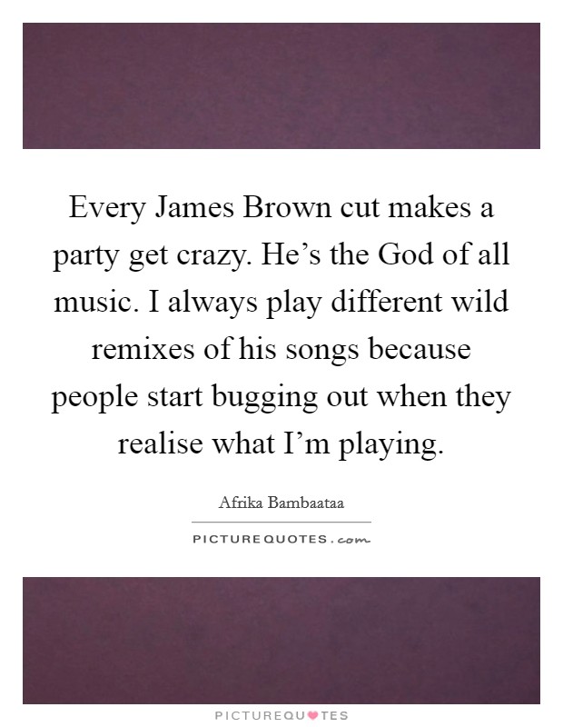 Every James Brown cut makes a party get crazy. He's the God of all music. I always play different wild remixes of his songs because people start bugging out when they realise what I'm playing. Picture Quote #1