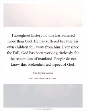 Throughout history no one has suffered more than God. He has suffered because his own children fell away from him. Ever since the Fall, God has been working tirelessly for the restoration of mankind. People do not know this brokenhearted aspect of God Picture Quote #1