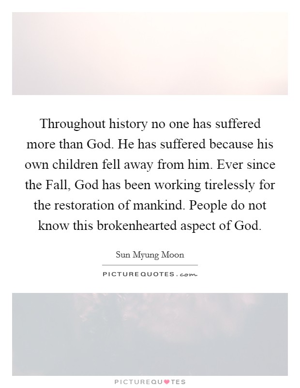 Throughout history no one has suffered more than God. He has suffered because his own children fell away from him. Ever since the Fall, God has been working tirelessly for the restoration of mankind. People do not know this brokenhearted aspect of God. Picture Quote #1