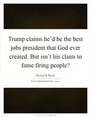 Trump claims he’d be the best jobs president that God ever created. But isn’t his claim to fame firing people? Picture Quote #1