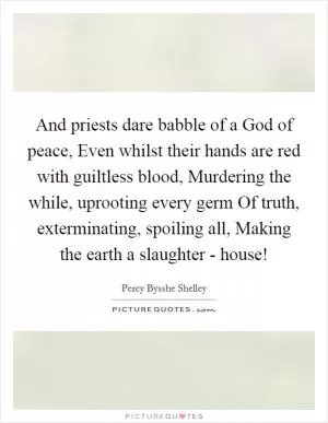 And priests dare babble of a God of peace, Even whilst their hands are red with guiltless blood, Murdering the while, uprooting every germ Of truth, exterminating, spoiling all, Making the earth a slaughter - house! Picture Quote #1