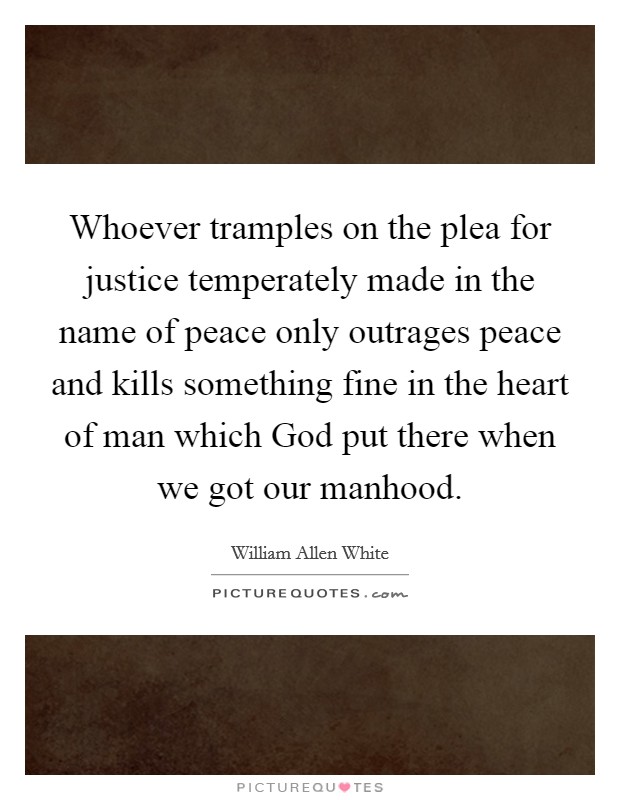 Whoever tramples on the plea for justice temperately made in the name of peace only outrages peace and kills something fine in the heart of man which God put there when we got our manhood. Picture Quote #1