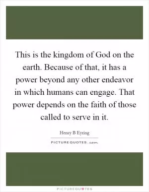 This is the kingdom of God on the earth. Because of that, it has a power beyond any other endeavor in which humans can engage. That power depends on the faith of those called to serve in it Picture Quote #1