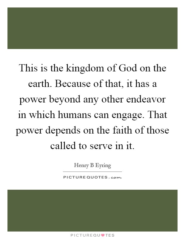 This is the kingdom of God on the earth. Because of that, it has a power beyond any other endeavor in which humans can engage. That power depends on the faith of those called to serve in it. Picture Quote #1