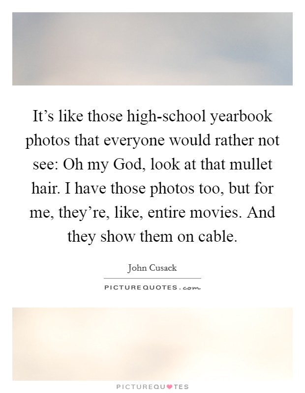 It's like those high-school yearbook photos that everyone would rather not see: Oh my God, look at that mullet hair. I have those photos too, but for me, they're, like, entire movies. And they show them on cable. Picture Quote #1
