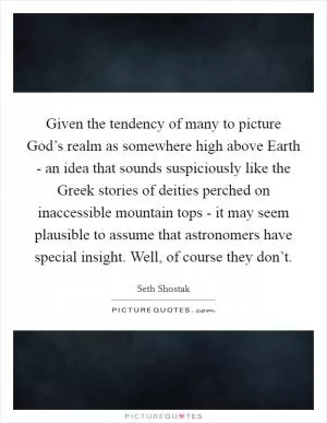 Given the tendency of many to picture God’s realm as somewhere high above Earth - an idea that sounds suspiciously like the Greek stories of deities perched on inaccessible mountain tops - it may seem plausible to assume that astronomers have special insight. Well, of course they don’t Picture Quote #1