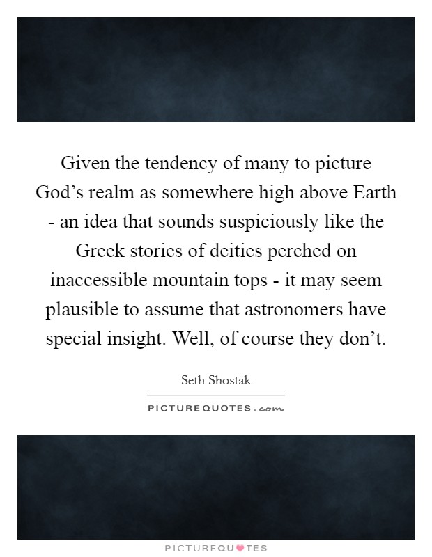 Given the tendency of many to picture God's realm as somewhere high above Earth - an idea that sounds suspiciously like the Greek stories of deities perched on inaccessible mountain tops - it may seem plausible to assume that astronomers have special insight. Well, of course they don't. Picture Quote #1