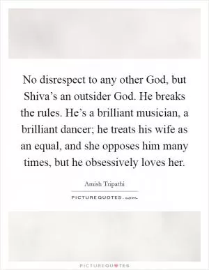 No disrespect to any other God, but Shiva’s an outsider God. He breaks the rules. He’s a brilliant musician, a brilliant dancer; he treats his wife as an equal, and she opposes him many times, but he obsessively loves her Picture Quote #1