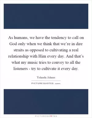 As humans, we have the tendency to call on God only when we think that we’re in dire straits as opposed to cultivating a real relationship with Him every day. And that’s what my music tries to convey to all the listeners - try to cultivate it every day Picture Quote #1
