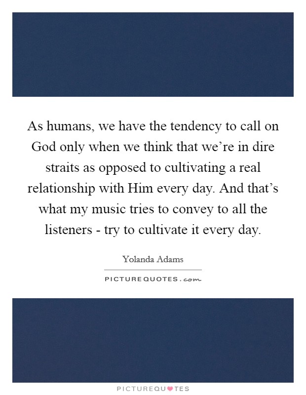 As humans, we have the tendency to call on God only when we think that we're in dire straits as opposed to cultivating a real relationship with Him every day. And that's what my music tries to convey to all the listeners - try to cultivate it every day. Picture Quote #1