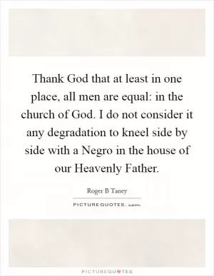 Thank God that at least in one place, all men are equal: in the church of God. I do not consider it any degradation to kneel side by side with a Negro in the house of our Heavenly Father Picture Quote #1