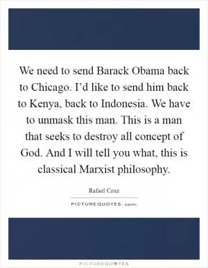 We need to send Barack Obama back to Chicago. I’d like to send him back to Kenya, back to Indonesia. We have to unmask this man. This is a man that seeks to destroy all concept of God. And I will tell you what, this is classical Marxist philosophy Picture Quote #1