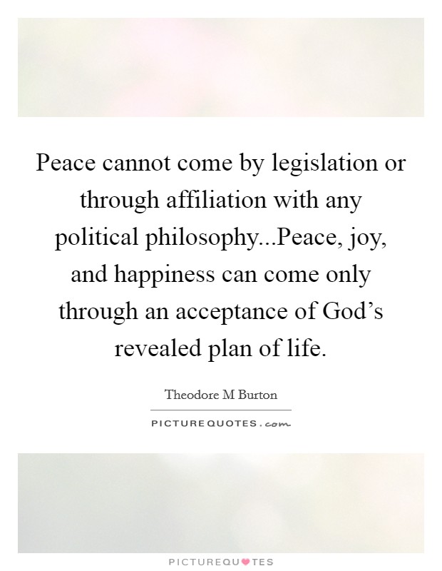 Peace cannot come by legislation or through affiliation with any political philosophy...Peace, joy, and happiness can come only through an acceptance of God’s revealed plan of life Picture Quote #1