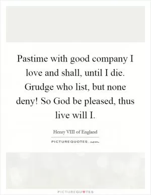 Pastime with good company I love and shall, until I die. Grudge who list, but none deny! So God be pleased, thus live will I Picture Quote #1