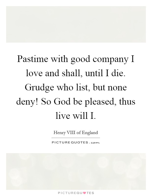 Pastime with good company I love and shall, until I die. Grudge who list, but none deny! So God be pleased, thus live will I. Picture Quote #1